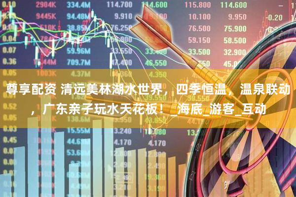 尊享配资 清远美林湖水世界，四季恒温，温泉联动，广东亲子玩水天花板！_海底_游客_互动