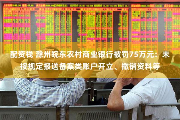 配资栈 滁州皖东农村商业银行被罚75万元：未按规定报送备案类账户开立、撤销资料等