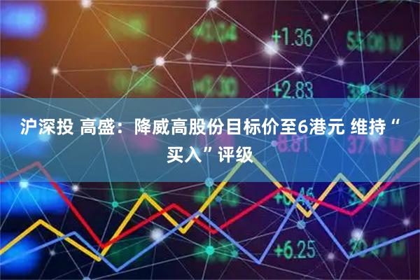 沪深投 高盛：降威高股份目标价至6港元 维持“买入”评级