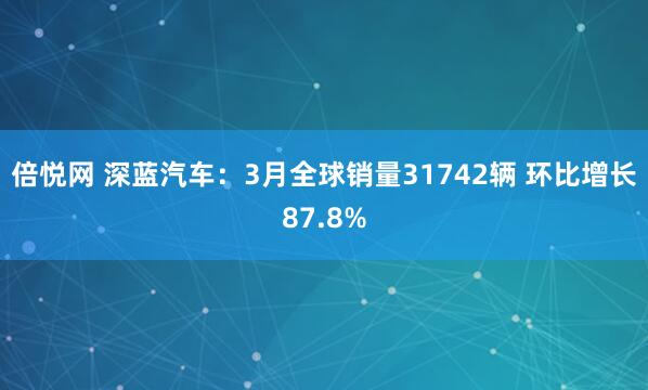 倍悦网 深蓝汽车：3月全球销量31742辆 环比增长87.8%