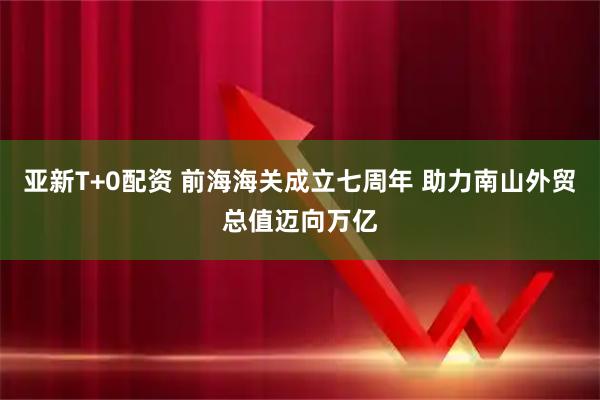 亚新T+0配资 前海海关成立七周年 助力南山外贸总值迈向万亿