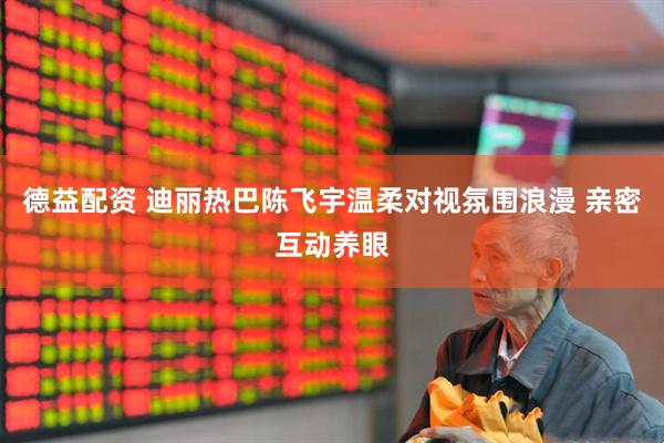 德益配资 迪丽热巴陈飞宇温柔对视氛围浪漫 亲密互动养眼